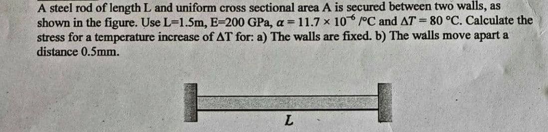 A steel rod of length L and uniform cross sectional area A is secured between two walls, as
shown in the figure. Use L-1.5m, E-200 GPa, a = 11.7 x 10°C and AT = 80 °C. Calculate the
stress for a temperature increase of AT for: a) The walls are fixed. b) The walls move apart a
distance 0.5mm.
L