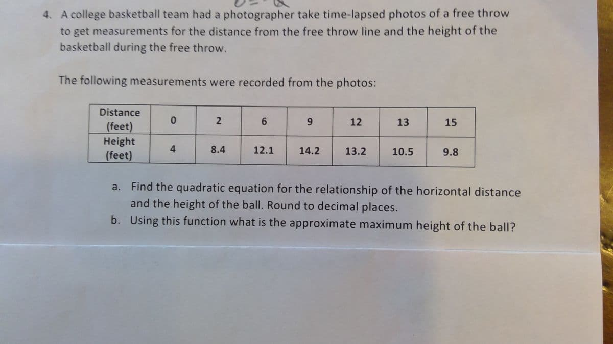 4. A college basketball team had a photographer take time-lapsed photos of a free throw
to get measurements for the distance from the free throw line and the height of the
basketball during the free throw.
The following measurements were recorded from the photos:
Distance
(feet)
Height
(feet)
0
4
2
8.4
6
12.1
9
14.2
12
13.2
13
10.5
15
9.8
a. Find the quadratic equation for the relationship of the horizontal distance
and the height of the ball. Round to decimal places.
b. Using this function what is the approximate maximum height of the ball?