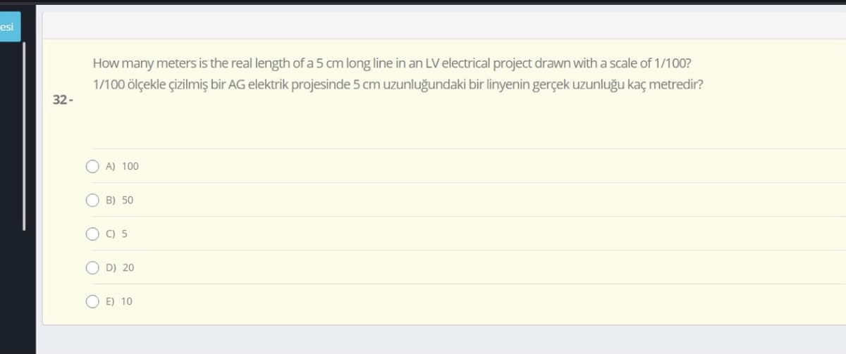 esi
How many meters is the real length of a 5 cm long line in an LV electrical project drawn with a scale of 1/100?
1/100 ölçekle çizilmiş bir AG elektrik projesinde 5 cm uzunluğundaki bir linyenin gerçek uzunluğu kaç metredir?
32-
O A) 100
O B) 50
O C) 5
O D) 20
O E) 10
