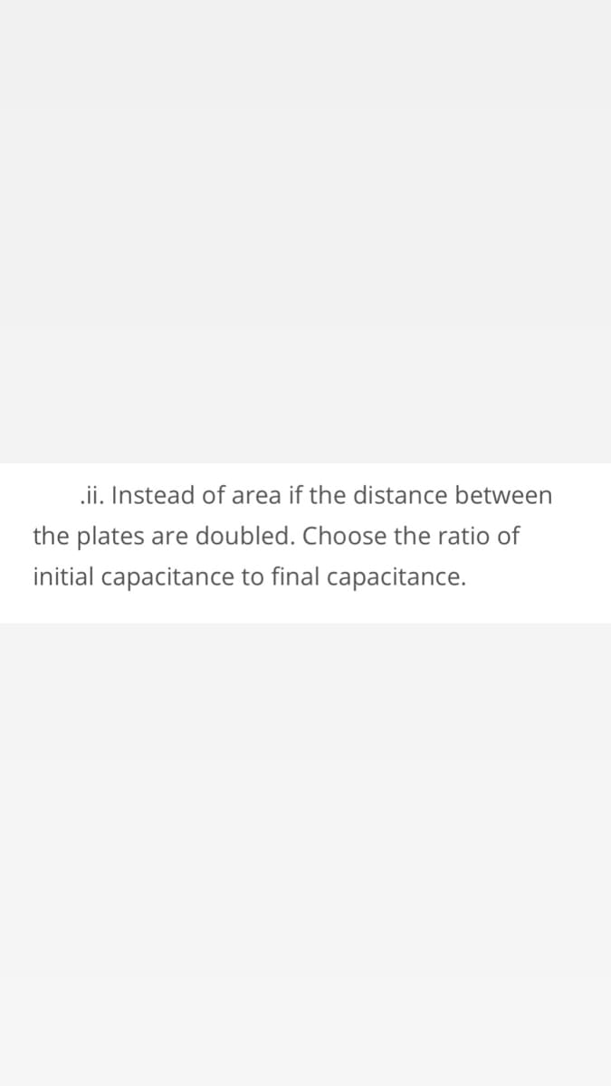 .ii. Instead of area if the distance between
the plates are doubled. Choose the ratio of
initial capacitance to final capacitance.
