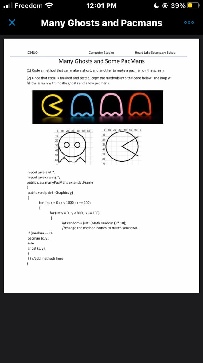 Freedom
X
ICS4UO
Many Ghosts and Pacmans
12:01 PM
Computer Studies
Many Ghosts and Some PacMans
(1) Code a method that can make a ghost, and another to make a pacman on the screen.
(2) Once that code is finished and tested, copy the methods into the code below. The loop will
fill the screen with mostly ghosts and a few pacmans.
Bnnn
In
10 20 30 40 50 60
O O
import java.awt.";
import javax.swing.*;
public class manyPacMans extends JFrame
{
public void paint (Graphics g)
{
for (int x = 0; x< 1000 ; x += 100)
{
for (int y = 0; y<800; y += 100)
(
if (random == 0)
pacman (x, y);
else
ghost (x, y);
}
}}//add methods here
}
0 10 20 30 40 50 60 7
50
60
70
39%
Heart Lake Secondary School
int random = (int) (Math.random()* 10);
//change the method names to match your own.
000