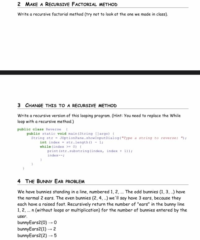 2 MAKE A RECURSIVE FACTORIAL METHOD
Write a recursive factorial method (try not to look at the one we made in class).
3 CHANGE THIS TO A RECURSIVE METHOD
Write a recursive version of this looping program. (Hint: You need to replace the While
loop with a recursive method.)
public class Reverse {
public static void main(String [largs) {
String str= JOptionPane.showInput Dialog("Type a string to reverse: ");
int index str.length() - 1;
while (index >= 0) {
print (str.substring (index, index + 1));
index--;
4 THE BUNNY EAR PROBLEM
We have bunnies standing in a line, numbered 1, 2, ... The odd bunnies (1, 3, ..) have
the normal 2 ears. The even bunnies (2, 4, ..) we'll say have 3 ears, because they
each have a raised foot. Recursively return the number of "ears" in the bunny line
1, 2, ... n (without loops or multiplication) for the number of bunnies entered by the
user.
bunnyEars2(0) → 0
bunnyEars2(1)→ 2
bunnyEars2(2)→→5