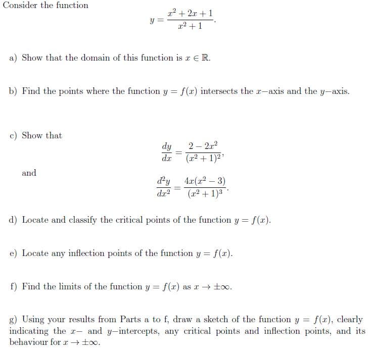 Consider the function
2² + 2x +1
y =
r2 +1
a) Show that the domain of this function is a €R.
b) Find the points where the function y = f(x) intersects the r-axis and the y-axis.
c) Show that
dy
2 – 212
%3D
dr
(포2 + 1)2'
and
dy
4r(r2 – 3)
(교2+ 1)3
%3D
dr?
d) Locate and classify the critical points of the function y = f(x).
e) Locate any inflection points of the function y = f(x).
f) Find the limits of the function y = f(r) as r→ too.
g) Using your results from Parts a to f, draw a sketch of the function y = f(x), clearly
indicating the r- and y-intercepts, any critical points and inflection points, and its
behaviour for x+ t0o.
