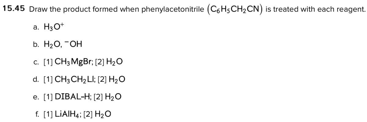 15.45 Draw the product formed when phenylacetonitrile (C6H5CH₂CN) is treated with each reagent.
a. H3O+
b. H₂O, -OH
c. [1] CH3MgBr; [2] H2O
d. [1] CH3CH2LI; [2] H2O
e. [1] DIBAL-H; [2] H₂O
f. [1] LIAIH4; [2] H₂O