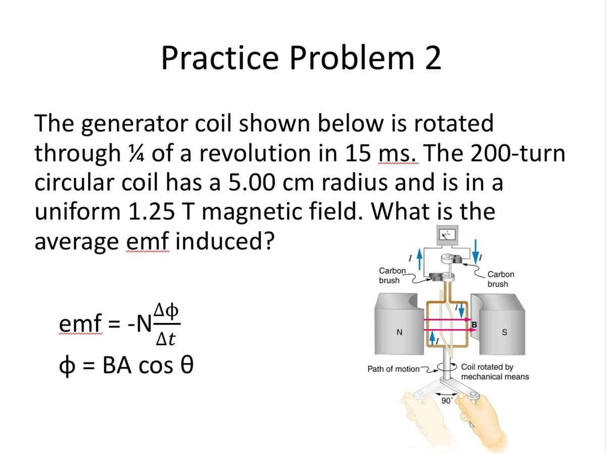 Practice Problem 2
The generator coil shown below is rotated
through 14 of a revolution in 15 ms. The 200-turn
circular coil has a 5.00 cm radius and is in a
uniform 1.25 T magnetic field. What is the
average emf induced?
Φ
emf = -NA
At
o = BA cos 0
Carbon
brush
N
Path of motion
90°
B
Carbon
brush
S
Coil rotated by
mechanical means