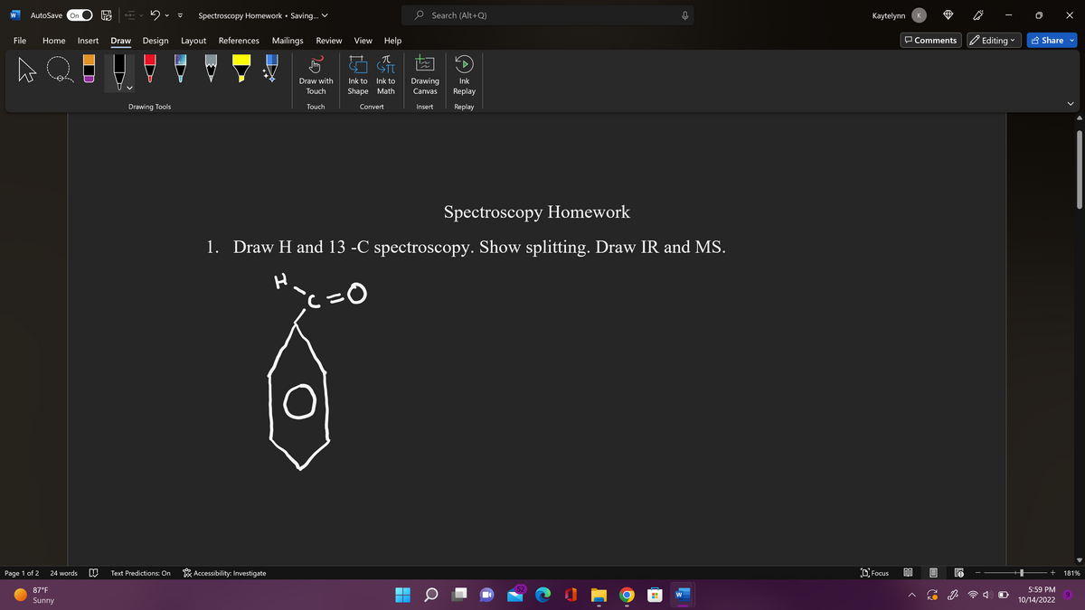 W AutoSave On
Page 1 of 2
File Home Insert Draw Design Layout References Mailings Review View Help
BATTE
Q
24 words
87°F
Sunny
E
Drawing Tools
Spectroscopy Homework • Saving... ✓
Text Predictions: On
Accessibility: Investigate
Touch
兀
Draw with Ink to Ink to Drawing Ink
Touch
Search (Alt+Q)
Shape Math Canvas Replay
Replay
Convert
Insert
Spectroscopy Homework
1. Draw H and 13 -C spectroscopy. Show splitting. Draw IR and MS.
H
ic=0
52
W
Kaytelynn
Focus
K
Comments ✔ Editing
Share
<
+ 181%
5:59 PM
10/14/2022
9