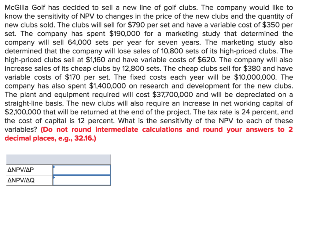 McGilla Golf has decided to sell a new line of golf clubs. The company would like to
know the sensitivity of NPV to changes in the price of the new clubs and the quantity of
new clubs sold. The clubs will sell for $790 per set and have a variable cost of $350 per
set. The company has spent $190,000 for a marketing study that determined the
company will sell 64,000 sets per year for seven years. The marketing study also
determined that the company will lose sales of 10,800 sets of its high-priced clubs. The
high-priced clubs sell at $1,160 and have variable costs of $620. The company will also
increase sales of its cheap clubs by 12,800 sets. The cheap clubs sell for $380 and have
variable costs of $170 per set. The fixed costs each year will be $10,000,000. The
company has also spent $1,400,000 on research and development for the new clubs.
The plant and equipment required will cost $37,700,000 and will be depreciated on a
straight-line basis. The new clubs will also require an increase in net working capital of
$2,100,000 that will be returned at the end of the project. The tax rate is 24 percent, and
the cost of capital is 12 percent. What is the sensitivity of the NPV to each of these
variables? (Do not round intermediate calculations and round your answers to 2
decimal places, e.g., 32.16.)
ANPV/AP
ANPV/AQ