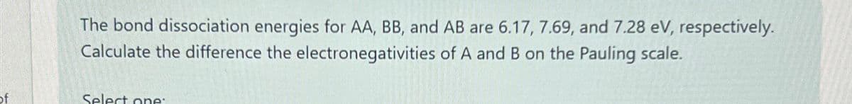 The bond dissociation energies for AA, BB, and AB are 6.17, 7.69, and 7.28 eV, respectively.
Calculate the difference the electronegativities of A and B on the Pauling scale.
Select one: