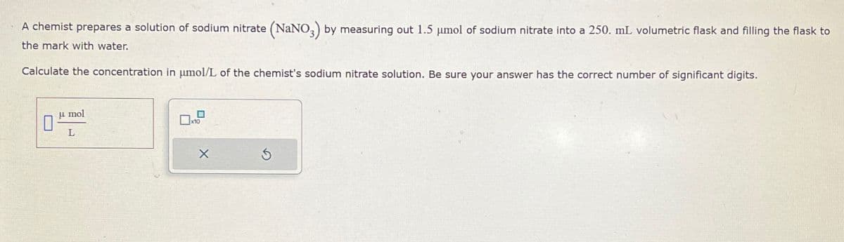 A chemist prepares a solution of sodium nitrate (NaNO3) by measuring out 1.5 μmol of sodium nitrate into a 250. mL volumetric flask and filling the flask to
the mark with water.
Calculate the concentration in μmol/L of the chemist's sodium nitrate solution. Be sure your answer has the correct number of significant digits.
μmol
L
☐ x10
5