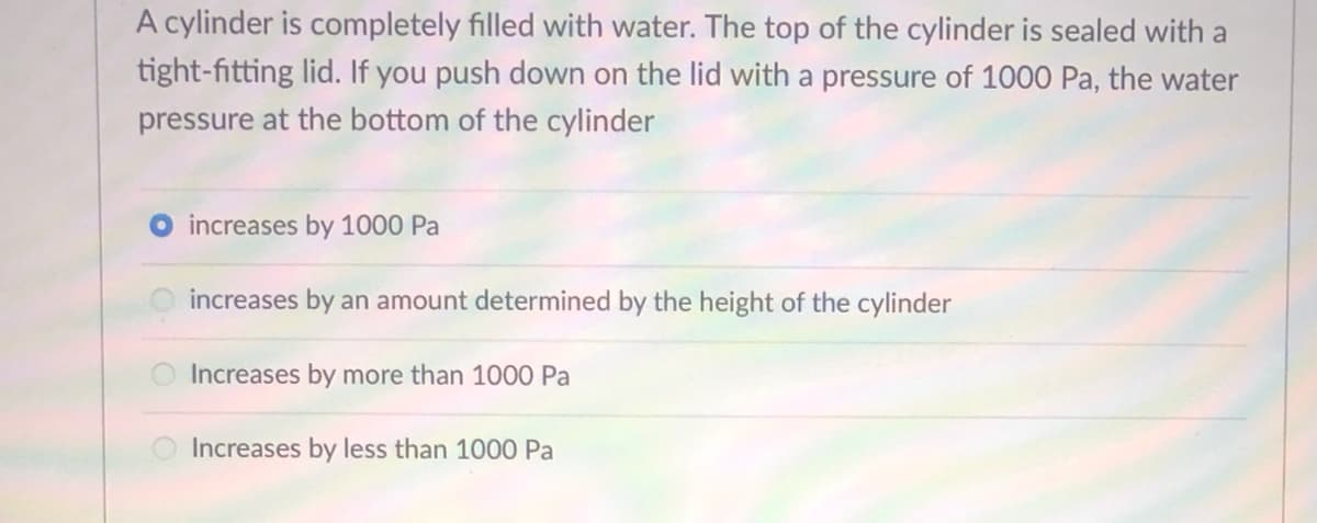 ### Understanding Pressure in a Sealed Cylinder Filled with Water

#### Concept Explanation:
When a sealed cylinder is completely filled with water and you apply pressure to the lid, it is essential to understand how this pressure affects the water pressure at different points within the cylinder.

#### Question and Answer:
The following example helps illustrate this concept:

**Question:**
"A cylinder is completely filled with water. The top of the cylinder is sealed with a tight-fitting lid. If you push down on the lid with a pressure of 1000 Pa, the water pressure at the bottom of the cylinder:
 
- increases by 1000 Pa 
- increases by an amount determined by the height of the cylinder
- increases by more than 1000 Pa
- increases by less than 1000 Pa"

The correct answer is:
- **increases by 1000 Pa**

#### Detailed Explanation:
In fluid mechanics, Pascal’s principle states that any change in pressure applied to a confined fluid is transmitted undiminished throughout the fluid. Therefore, if an external pressure of 1000 Pa is applied to the lid of a cylinder filled with water, it would cause the pressure at every point within the cylinder, including the bottom, to increase by 1000 Pa.

#### Visualization:
Although no graph or diagram is provided, visualizing this principle can be helpful. Consider a vertical cylinder filled with water, and imagine pushing down on the lid with a certain force. Following Pascal’s principle, this force will be distributed evenly through the liquid medium.

Such principles are foundational in understanding how pressure works in fluids and have applications in various fields such as hydraulics and engineering.

### Key Takeaways:
- **Pascal’s Principle:** Applied pressure to a confined fluid is transmitted equally throughout the fluid.
- **Practical Impact:** Adding 1000 Pa pressure onto the lid increases the pressure at the bottom by exactly 1000 Pa, irrespective of the container's shape or height.

This concept is crucial for understanding fluid dynamics and the behavior of liquids under pressure in closed systems.