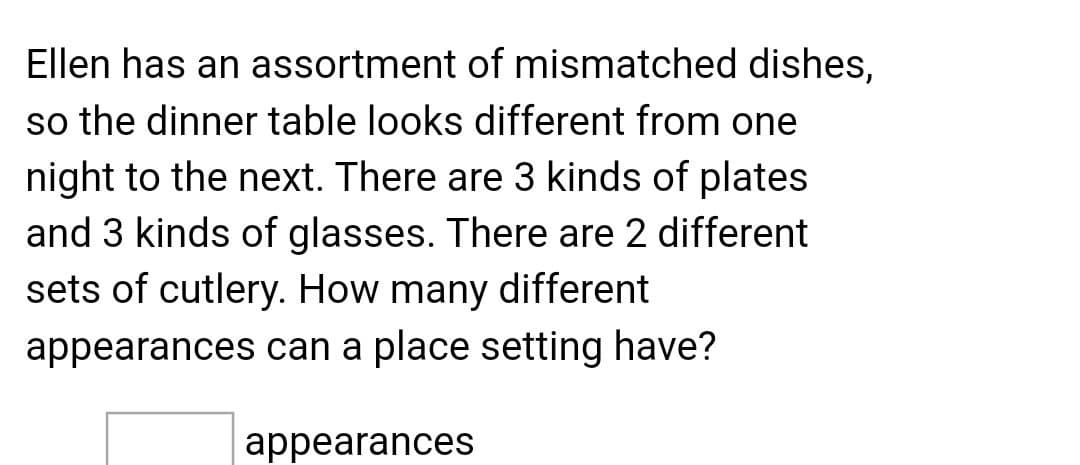 Ellen has an assortment of mismatched dishes,
so the dinner table looks different from one
night to the next. There are 3 kinds of plates
and 3 kinds of glasses. There are 2 different
sets of cutlery. How many different
appearances can a place setting have?
appearances
