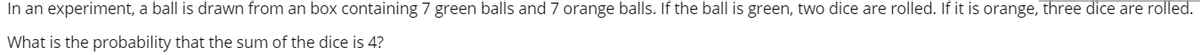 In an experiment, a ball is drawn from an box containing 7 green balls and 7 orange balls. If the ball is green, two dice are rolled. If it is orange, three dice are rolled.
What is the probability that the sum of the dice is 4?
