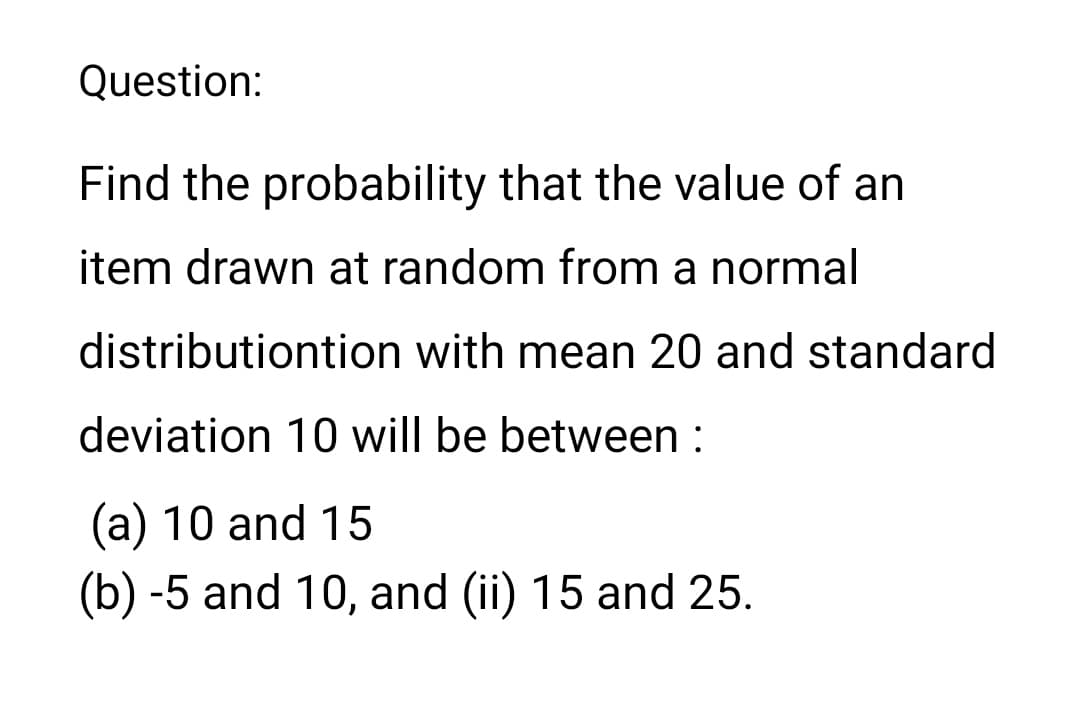 Question:
Find the probability that the value of an
item drawn at random from a normal
distributiontion with mean 20 and standard
deviation 10 will be between :
(a) 10 and 15
(b) -5 and 10, and (ii) 15 and 25.
