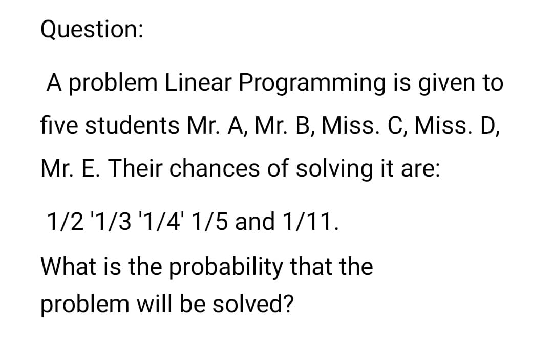 Question:
A problem Linear Programming is given to
five students Mr. A, Mr. B, Miss. C, Miss. D,
Mr. E. Their chances of solving it are:
1/2 '1/3 '1/4' 1/5 and 1/11.
What is the probability that the
problem will be solved?
