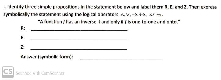 I. Identify three simple propositions in the statement below and label them R, E, and Z. Then express
symbolically the statement using the logical operators A,v.→,+, or -.
"A function f has an inverse if and only if f is one-to-one and onto."
R:
E:
Z:
Answer (symbolic form):
CS
Scanned with CamScanner
