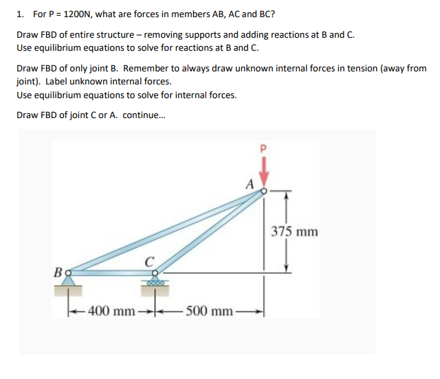 1. For P = 1200N, what are forces in members AB, AC and BC?
Draw FBD of entire structure - removing supports and adding reactions at B and C.
Use equilibrium equations to solve for reactions at B and C.
Draw FBD of only joint B. Remember to always draw unknown internal forces in tension (away from
joint). Label unknown internal forces.
Use equilibrium equations to solve for internal forces.
Draw FBD of joint C or A. continue...
Bo
400 mm
-500 mm-
A
375 mm