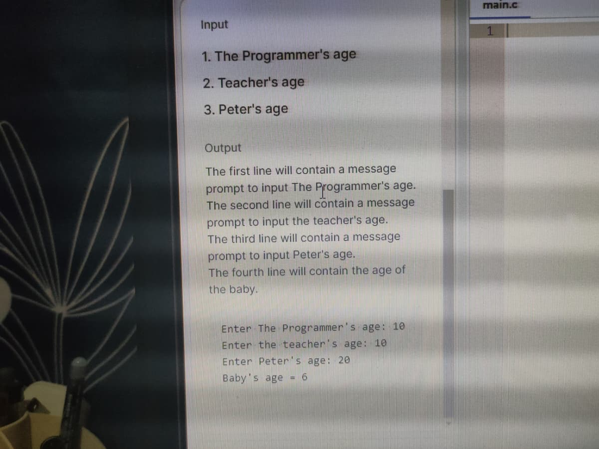 main.c
Input
1
1. The Programmer's age
2. Teacher's age
3. Peter's age
Output
The first line will contain a message
prompt to input The Programmer's age.
The second line will contain a message
prompt to input the teacher's age.
The third line will contain a message
prompt to input Peter's age.
The fourth line will contain the age of
the baby.
Enter The Programmer's age: 10
Enter the teacher's age: 10
Enter Peter's age: 20
Baby's age = 6
