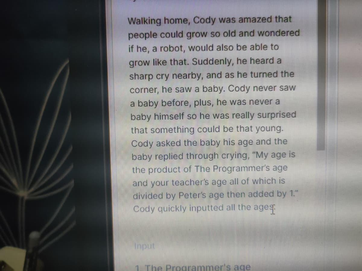 Walking home, Cody was amazed that
people could grow so old and wondered
if he, a robot, would also be able to
grow like that. Suddenly, he heard a
sharp cry nearby, and as he turned the
corner, he saw a baby. Cody never saw
a baby before, plus, he was never a
baby himself so he was really surprised
that something could be that young.
Cody asked the baby his age and the
baby replied through crying, "My age is
the product of The Programmer's age
and your teacher's age all of which is
divided by Peter's age then added by 1."
Cody quickly inputted all the ages
Input
1. The Programmer's age
