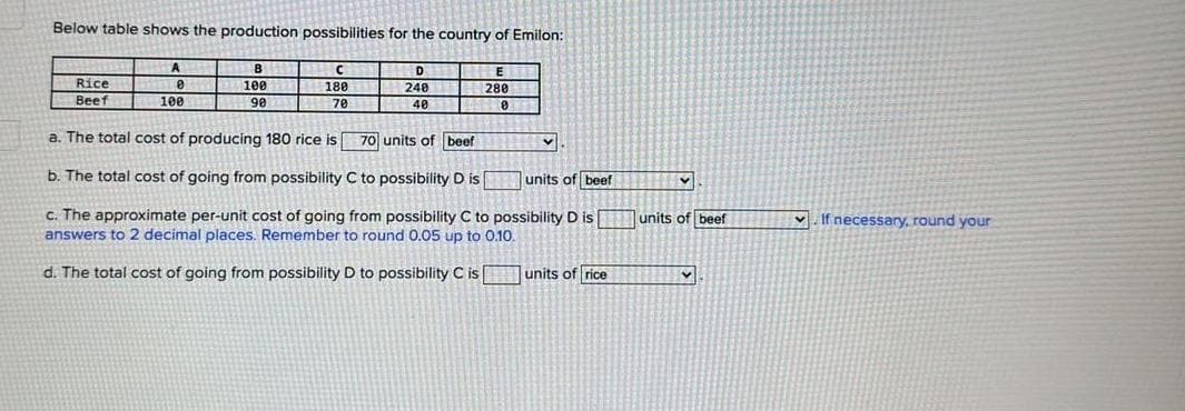 Below table shows the production possibilities for the country of Emilon:
Rice
Beef
A
0
100
В
100 11
90
с
180
70
D
240
40
E
280
0
a. The total cost of producing 180 rice is
70 units of beef
b. The total cost of going from possibility C to possibility D is
units of beef
c. The approximate per-unit cost of going from possibility C to possibility D is units of beef
answers to 2 decimal places. Remember to round 0.05 up to 0.10.
d. The total cost of going from possibility D to possibility C is
v
units of rice
V
v
v
If necessary, round your