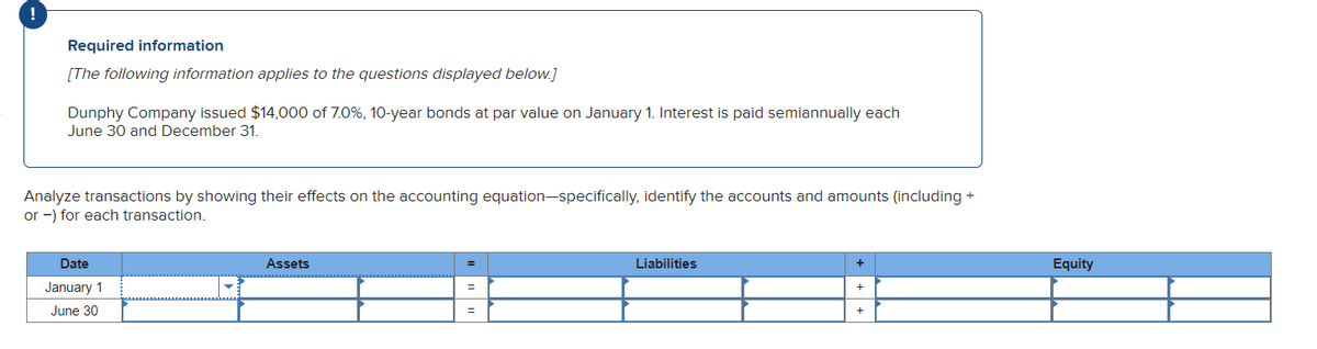 !
Required information
[The following information applies to the questions displayed below.]
Dunphy Company issued $14,000 of 7.0%, 10-year bonds at par value on January 1. Interest is paid semiannually each
June 30 and December 31.
Analyze transactions by showing their effects on the accounting equation-specifically, identify the accounts and amounts (including +
or -) for each transaction.
Date
January 1
June 30
Assets
=
Liabilities
+
+
+
Equity