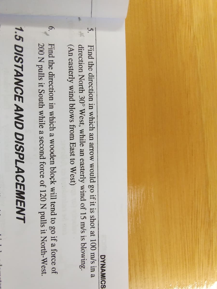DYNAMICS
Find the direction in which an arrow would go if it is shot at 100 m/s in a
direction North 30° West, while an easterly wind of 15 m/s is blowing.
(An easterly wind blows from East to West)
5.
Find the direction in which a wooden block will tend to go if a force of
200 N pulls it South while a second force of 120 N pulls it North-West.
6.
1.5 DISTANCE AND DISPLACEMENT
