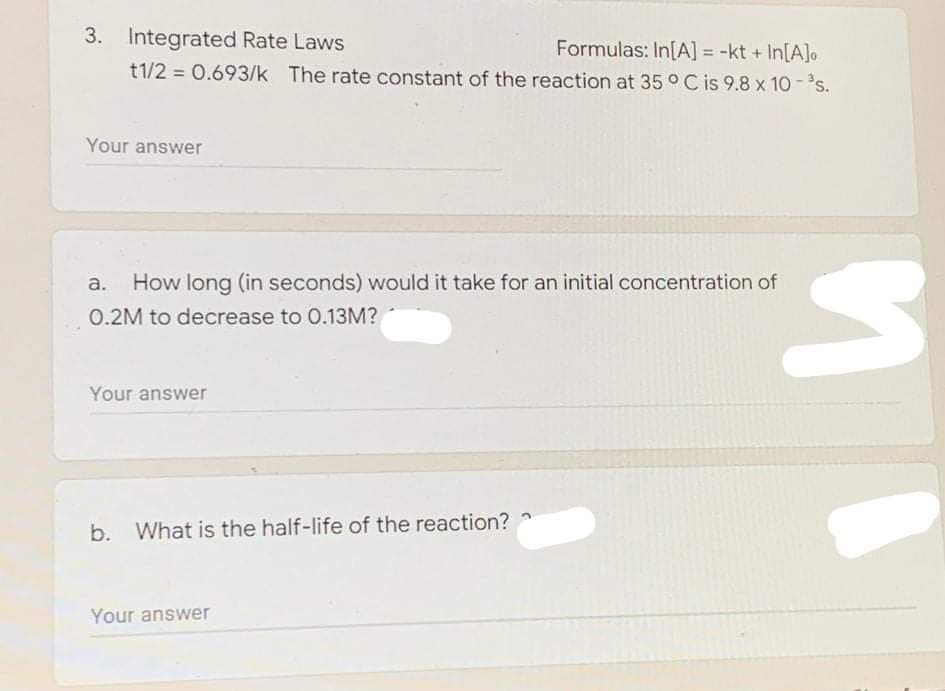 3. Integrated Rate Laws
Formulas: In[A] = -kt + In[A]o
t1/2 = 0.693/k The rate constant of the reaction at 35 °C is 9.8 x 10-s.
Your answer
a.
How long (in seconds) would it take for an initial concentration of
0.2M to decrease to 0.13M?
Your answer
b.
What is the half-life of the reaction?
Your answer
