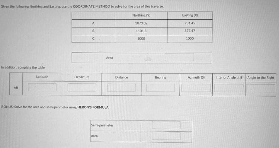 Given the following Northing and Easting, use the COORDINATE METHOD to solve for the area of this traverse:
Northing (Y)
Easting (X)
1073.02
931.45
B.
1101.8
877.47
1000
1000
Area
In addition, complete the table
Latitude
Departure
Distance
Bearing
Azimuth (S)
Interior Angle at B
Angle to the Right
AB
BONUS: Solve for the area and semi-perimeter using HERON'S FORMULA.
Semi-perimeter
Area
