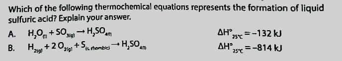 Which of the following thermochemical equations represents the formation of liquid
sulfuric acid? Explain your answer.
A. H₂O +50 H₂SOam
1
3/g)
ΔΗ, = -132 kJ
B.
-
H₂ig) +202) +St
Si rhombic H₂SO
AH
25°C = -814 kJ