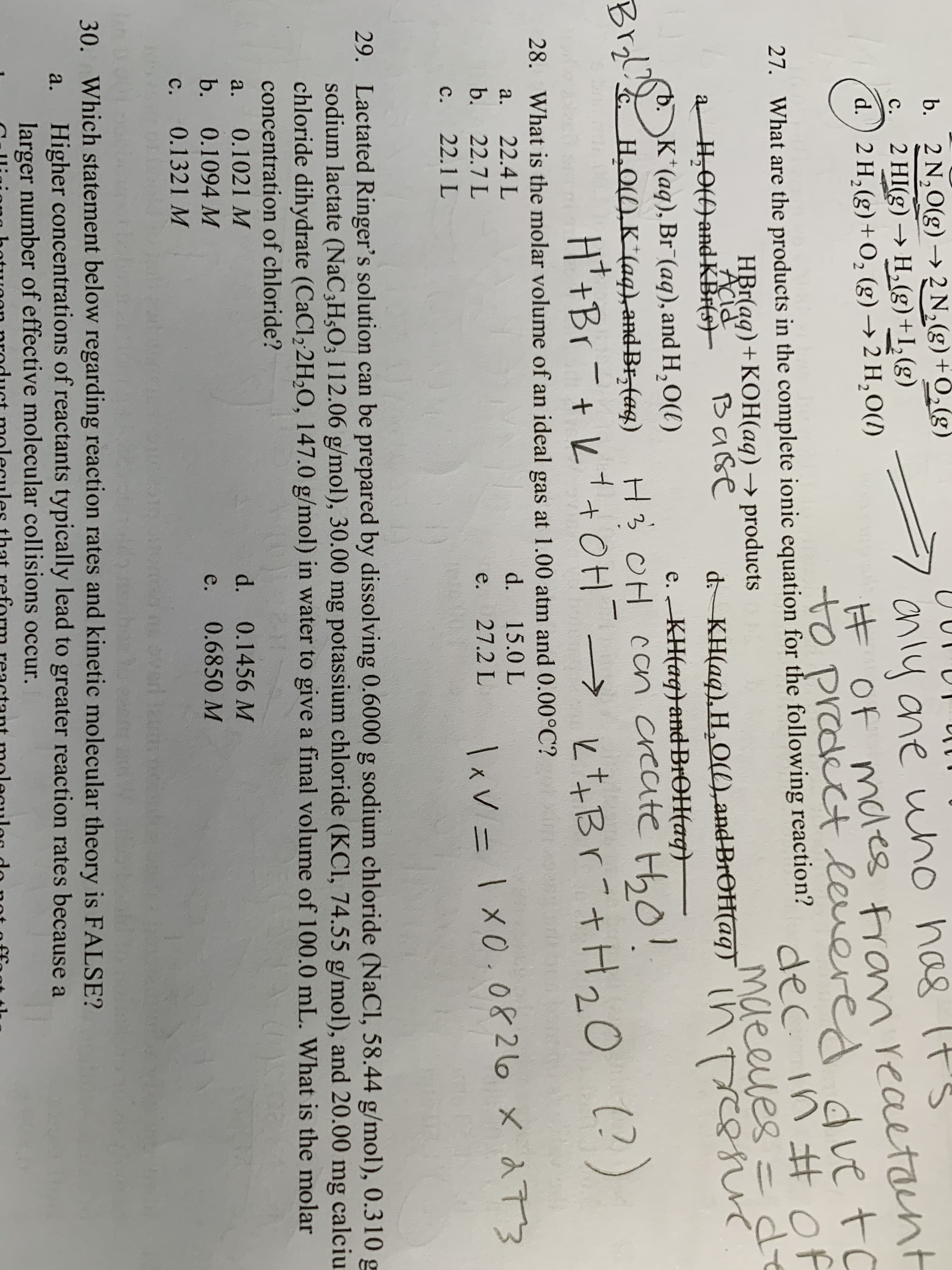 b. 2 N,0(g) → 2 N,(g)+0,(g)
2 HI(g) → H,(g)+I,(g)
anly ane who has It's
ĦOF mdes fran reaetant
ed dve to
c.
d.) 2 H, (g)+O, (g) → 2 H,O(1)
to prodect levere
dec.
27. What are the products in the complete ionic equation for the following reaction? in Hof
de
maeeles=
ressiuc.
HBr(ag)+KOH(aq) → products
Base
Acid
a H,0() and-KBr(s)–
b.K*(aq), Br (aq), and H,O(()
Brol H.O1), K*(aq),andBr, (aq)
d- KH(aq), H,O(),and BrOH(aq) into
e. KH(aq}and-BROH(ag)
H3 OH con create Hho!
H*+Br-+ L+OH → とtなBr +H20 )
Bryl?
(?)
28. What is the molar volume of an ideal gas at 1.00 atm and 0.00°C?
a.
22.4 L
d. 15.0 L
b.
Ixv = 1 x0.0826 x 2 73
22.7 L
e.
27.2 L
C.
22.1 L
29. Lactated Ringer's solution can be prepared by dissolving 0.6000 g sodium chloride (NaCl, 58.44 g/mol), 0.310 g
sodium lactate (NaC3H5O; 112.06 g/mol), 30.00 mg potassium chloride (KCI, 74.55 g/mol), and 20.00 mg calciu
chloride dihydrate (CaCl2 2H2O, 147.0 g/mol) in water to give a final volume of 100.0 mL. What is the molar
concentration of chloride?
0.1021 M
d. 0.1456 M
a.
b.
0.1094 M
0.6850 M
e.
C.
0.1321 M
ovarl zum
30. Which statement below regarding reaction rates and kinetic molecular theory is FALSE?
Higher concentrations of reactants typically lead to greater reaction rates because a
larger number of effective molecular collisions occur.
a.
