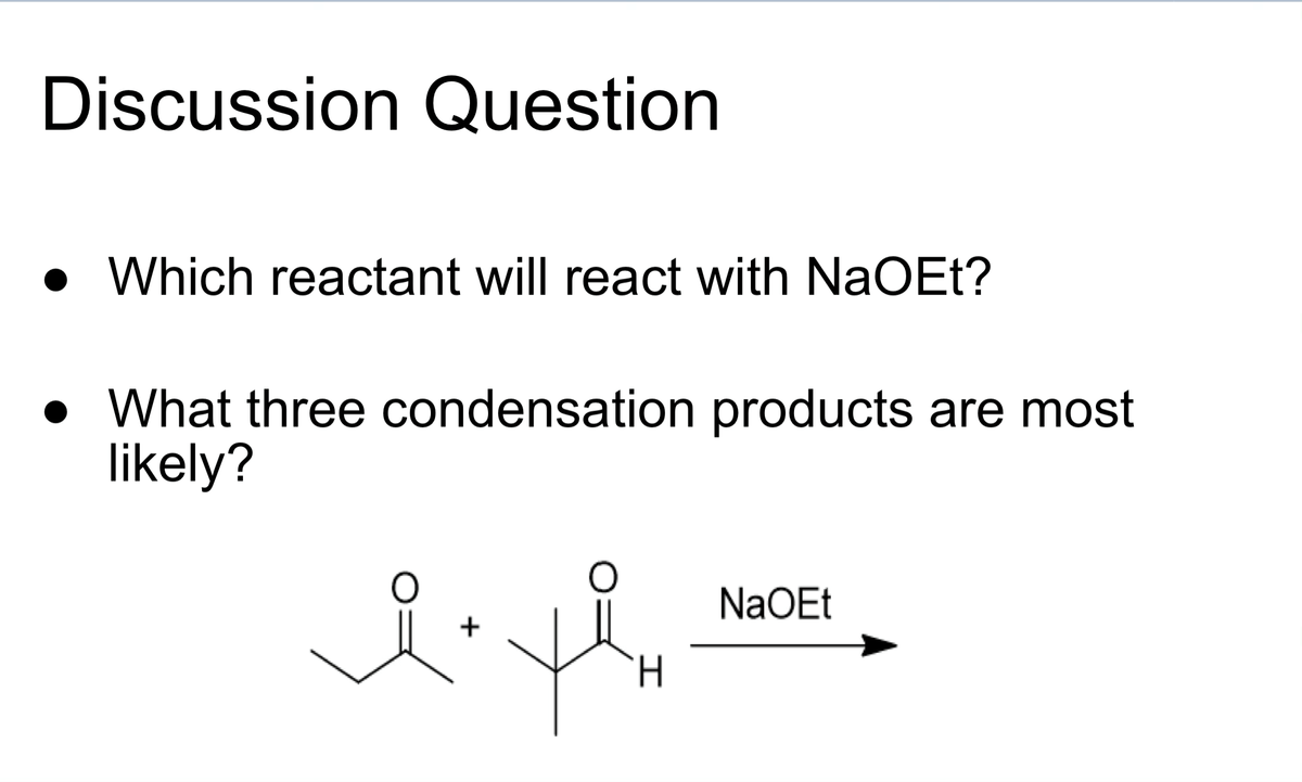 ## Discussion Question

- **Which reactant will react with NaOEt?**
- **What three condensation products are most likely?**

### Chemical Reaction and Reactants:

The image depicts a chemical reaction involving two reactants and sodium ethoxide (NaOEt) as a reagent.

#### Reactants:
1. **Reactant 1:** An acetone molecule represented as CH₃-CO-CH₃.
2. **Reactant 2:** An aldehyde represented as CH₃-COH-CH₃.

#### Reagent:
- **NaOEt (Sodium Ethoxide):**

### Reaction Arrow:
An arrow points to the right, indicating the forward reaction facilitated by NaOEt.

### Task:
Determine which reactant specifically reacts with NaOEt and identify the three most likely condensation products formed in this reaction. 

### Explanation:
In a typical aldol condensation reaction, NaOEt acts as a base to deprotonate an alpha hydrogen from either the ketone or the aldehyde, generating an enolate ion. This enolate then attacks the carbonyl carbon of the other molecule to form a β-hydroxy ketone or aldehyde, which may further undergo dehydration to yield α,β-unsaturated carbonyl compounds. Considering the reactants and the question prompt, examine the possible products resulting from their interaction with NaOEt.