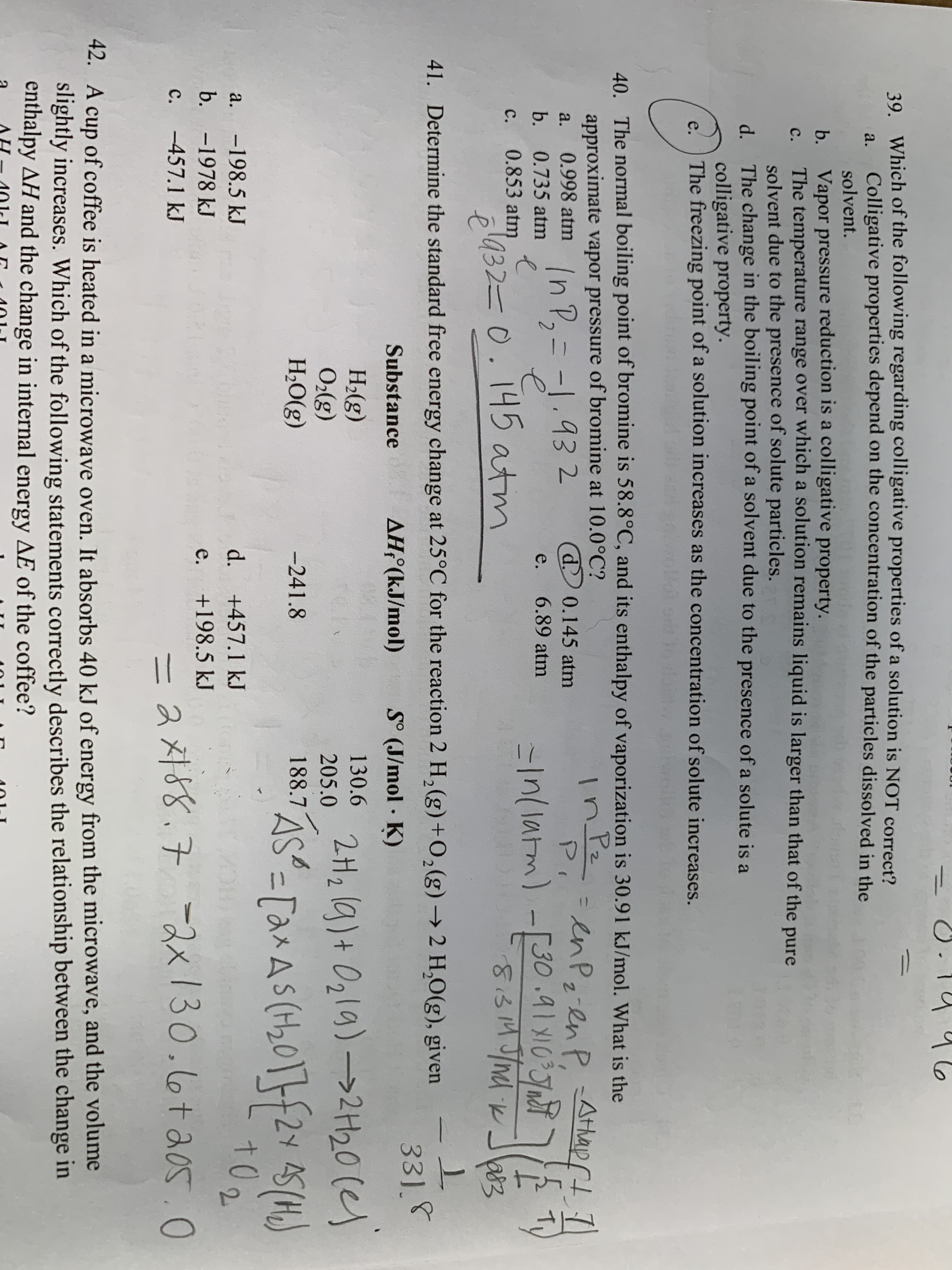 39. Which of the following regarding colligative properties of a solution is NOT correct?
Colligative properties depend on the concentration of the particles dissolved in the
a.
solvent.
b. Vapor pressure reduction is a colligative property.
The temperature range over which a solution remains liquid is larger than that of the pure
solvent due to the presence of solute particles.
d. The change in the boiling point of a solvent due to the presence of a solute is a
colligative property.
The freezing point of a solution increases as the concentration of solute increases.
C.
e.
40. The normal boiling point of bromine is 58.8°C, and its enthalpy of vaporization is 30.91 kJ/mol. What is the
approximate vapor pressure of bromine at 10.0°C?
0.998 atm
一 r
In Pz
enp-enp Athap
enP2-enP,
Athap t )
%31
d 0.145 atm
In P, = -1.93 2
P.
a.
b. 0.735 atm
e.
6.89 atm
=1/1arm)-[30 .91 X10J
c.
0.853 atm
pl432=0.145 atm
81314 J/md ik
a83
41. Determine the standard free energy change at 25°C for the reaction 2 H,(g)+0,(g) → 2 H,0(g), given
S° (J/mol K)
33]8
Substance
AHF(kJ/mol)
Н.(g)
O(g)
Н.О(g)
205.0 2H, (g)+ Ozla)-→2H20 (e)
[anAs (H,0]}f2Y 45(H)
130.6
I81 AS"-[a^ A (4,01}{24 45(H)
-241.8
2×AS(t20'
-198.5 kJ
d. +457.1 kJ
to
a.
2.
b. -1978 kJ
+198.5 kJ
e.
ス対88.7 -スx130.6ta050
c.
-457.1 kJ
42. A
cup of coffee is heated in a microwave oven. It absorbs 40 kJ of energy from the microwave, and the volume
slightly increases. Which of the following statements correctly describes the relationship between the change in
enthalpy AH and the change in internal energy AE of the coffee?
