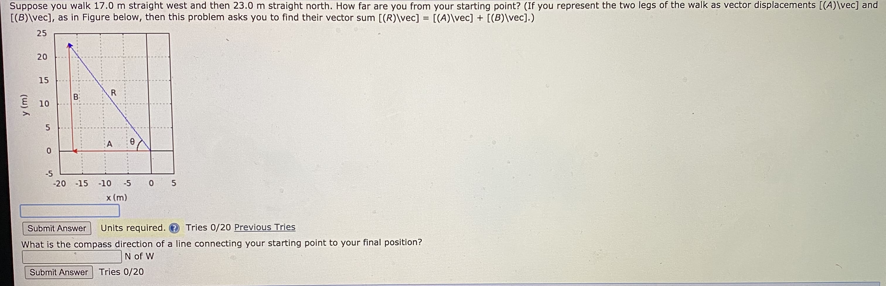 Suppose you walk 17.0 m straight west and then 23.0 m straight north. How far are you from your starting point? (If you represent the two legs of the walk as vector displacements [(A)\vec] and
[(B)\vec], as in Figure below, then this problem asks you to find their vector sum [(R)\vec] = [(A)\vec] + [(B)\vec].)
25
20
15
B
R
E 10
0.
-5
-20
-15
-10
-5
0 5
x (m)
y (m)
5.
