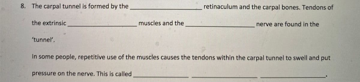 8. The carpal tunnel is formed by the
retinaculum and the carpal bones. Tendons of
the extrinsic
muscles and the
nerve are found in the
'tunnel.
In some people, repetitive use of the muscles causes the tendons within the carpal tunnel to swell and put
pressure on the nerve. This is called
