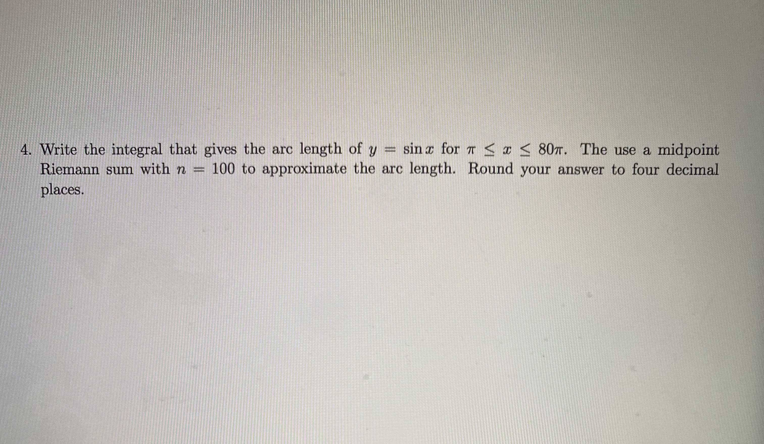 4. Write the integral that gives the arc length of y = sin a for r < a < 80T. The use a midpoint
Riemann sum with n = 100 to approximate the arc length. Round your answer to four decimal
places.
%3D
%3D
