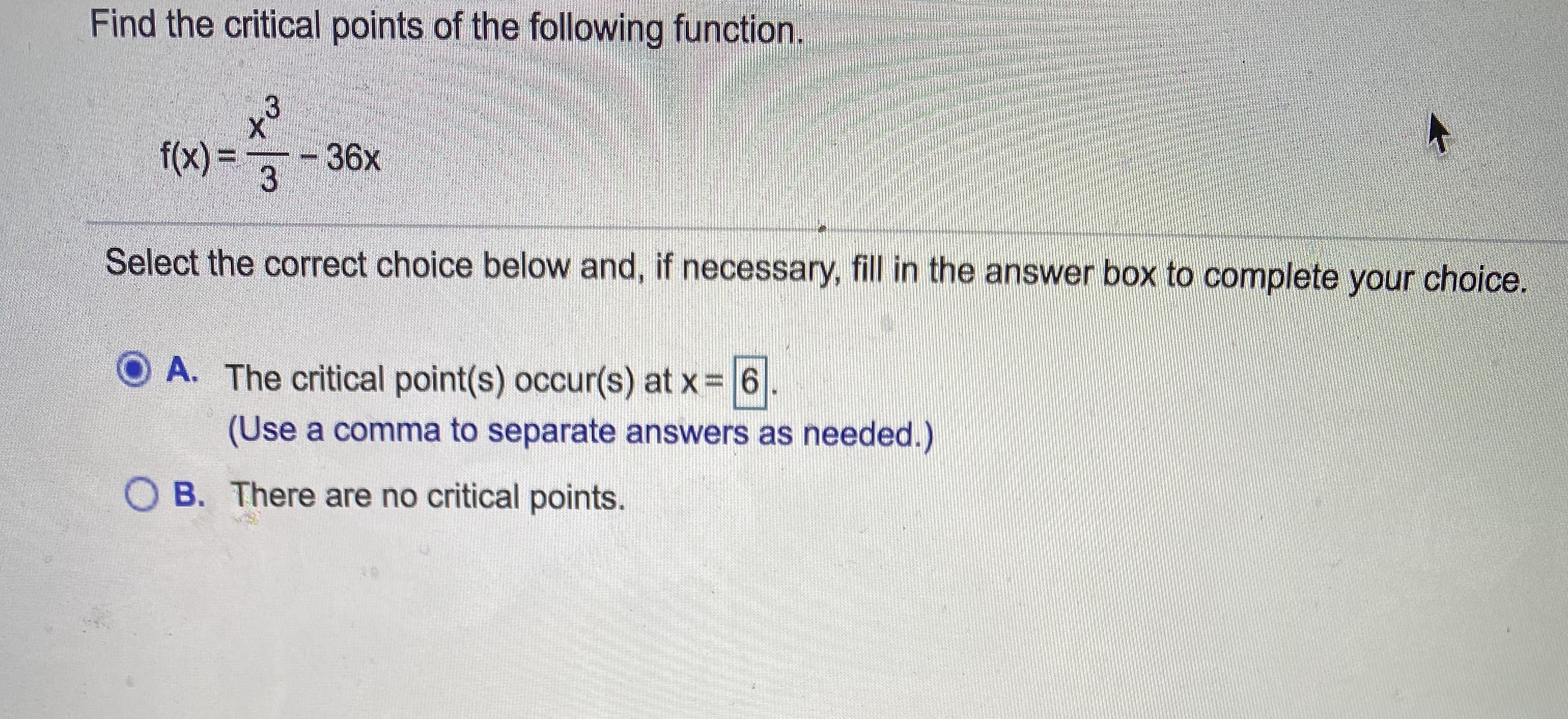 Find the critical points of the following function.
f(x) =
36x
3
Select the correct choice below and, if necessary, fill in the answer box to complete your choice.
O A. The critical point(s) occur(s) at x 6
(Use a comma to separate answers as needed.)
O B. There are no critical points.
