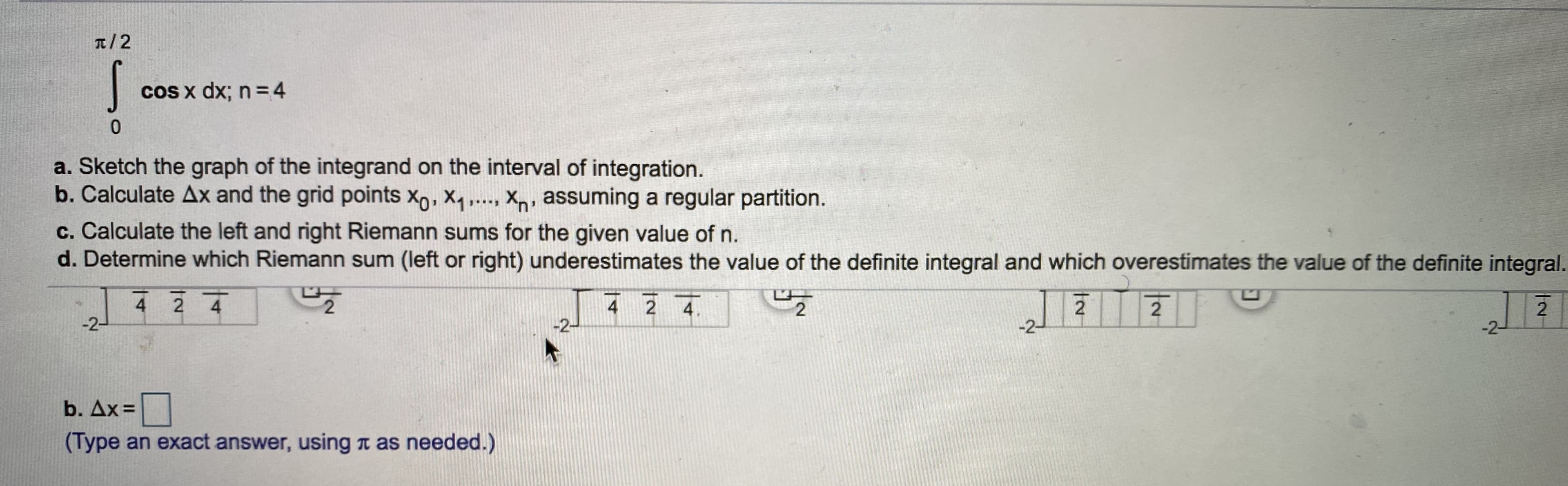 T/2
cos x dx; n = 4
Sketch the graph of the integrand on the interval of integration.
Calculate Ax and the grid points Xo, X, ..., Xn, assuming a regular partition.
Calculate the left and right Riemann sums for the given value of n.
