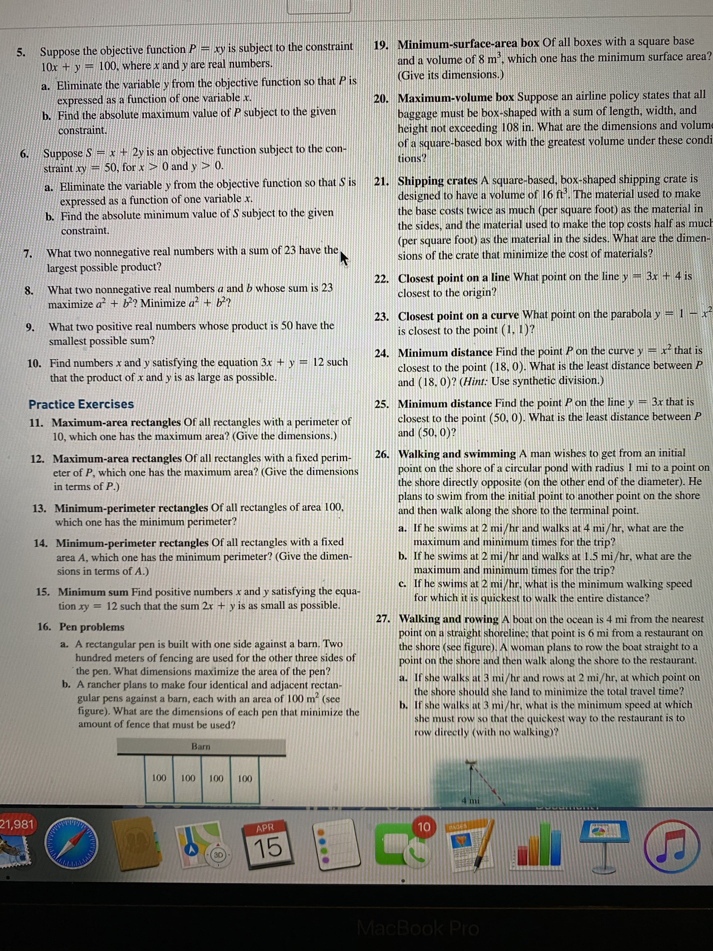 5. Suppose the objective function P = xy is subject to the constraint
10x + y = 100, where x and y are real numbers.
19. Minimum-surface-area box Of all boxes with a square base
and a volume of 8 m, which one has the minimum surface area?
(Give its dimensions.)
a. Eliminate the variable y from the objective function so that P is
expressed as a function of one variable x.
b. Find the absolute maximum value of P subject to the given
20. Maximum-volume box Suppose an airline policy states that all
baggage must be box-shaped with a sum of length, width, and
height not exceeding 108 in. What are the dimensions and volume
of a square-based box with the greatest volume under these condi
tions?
constraint.
Suppose S x + 2y is an objective function subject to the con-
straint xy = 50, for x > 0 and y > 0.
6.
21.
Shipping crates A square-based, box-shaped shipping crate is
a. Eliminate the variable y from the objective function so that S is
expressed as a function of one variable x.
b. Find the absolute minimum value of S subject to the given
constraint.
designed to have a volume of 16 ft. The material used to make
the base costs twice as much (per square foot) as the material in
the sides, and the material used to make the top costs half as much
(per square foot) as the material in the sides. What are the dimen-
7.
What two nonnegative real numbers with a sum of 23 have the
sions of the crate that minimize the cost of materials?
largest possible product?
22. Closest point on a line What point on the line y = 3x + 4 is
closest to the origin?
8.
What two nonnegative real numbers a and b whose sum is 23
maximize a + b? Minimize a? + b?
What two positive real numbers whose product is 50 have the
smallest possible sum?
23. Closest point on a curve What point on the parabola y = 1 – x²
is closest to the point (1, 1)?
9.
10. Find numbers x and y satisfying the equation 3x + y = 12 such
that the product of x and y is as large as possible.
24. Minimum distance Find the point P on the curve y = x that is
closest to the point (18, 0). What is the least distance between P
and (18, 0)? (Hint: Use synthetic division.)
%3D
25. Minimum distance Find the point P on the line y = 3x that is
closest to the point (50, 0). What is the least distance between P
and (50, 0)?
Practice Exercises
11. Maximum-area rectangles Of all rectangles with a perimeter of
10, which one has the maximum area? (Give the dimensions.)
12. Maximum-area rectangles Of all rectangles with a fixed perim-
eter of P, which one has the maximum area? (Give the dimensions
in terms of P.)
26. Walking and swimming A man wishes to get from an initial
point on the shore of a circular pond with radius 1 mi to a point on
the shore directly opposite (on the other end of the diameter). He
plans to swim from the initial point to another point on the shore
13. Minimum-perimeter rectangles Of all rectangles of area 100,
which one has the minimum perimeter?
and then walk along the shore to the terminal point.
14. Minimum-perimeter rectangles Of all rectangles with a fixed
area A, which one has the minimum perimeter? (Give the dimen-
sions in terms of A.)
a. If he swims at 2 mi/hr and walks at 4 mi/hr, what are the
maximum and minimum times for the trip?
b. If he swims at 2 mi/hr and walks at 1.5 mi/hr, what are the
maximum and minimum times for the trip?
c. If he swims at 2 mi/hr, what is the minimum walking speed
for which it is quickest to walk the entire distance?
15. Minimum sum Find positive numbers x and y satisfying the equa-
tion xy = 12 such that the sum 2x + y is as small as possible.
27. Walking and rowing A boat on the ocean is 4 mi from the nearest
point on a straight shoreline; that point is 6 mi from a restaurant on
the shore (see figure). A woman plans to row the boat straight to a
point on the shore and then walk along the shore to the restaurant.
16. Pen problems
a. A rectangular pen is built with one side against a barn. Two
hundred meters of fencing are used for the other three sides of
the pen. What dimensions maximize the area of the pen?
b. A rancher plans to make four identical and adjacent rectan-
gular pens against a barn, each with an area of 100 m² (see
figure). What are the dimensions of each pen that minimize the
a. If she walks at 3 mi/hr and rows at 2 mì/hr, at which point on
the shore should she land to mìnimize the total travel time?
b. If she walks at 3 mi/hr, what is the minimum speed at which
she must row so that the quickest way to the restaurant is to
row directly (with no walking)?
amount of fence that must be used?
Barn
100
100
100
100
4 mi
21,981
10
APR
PAGES
15
TLO
3D
MacBook Pro
