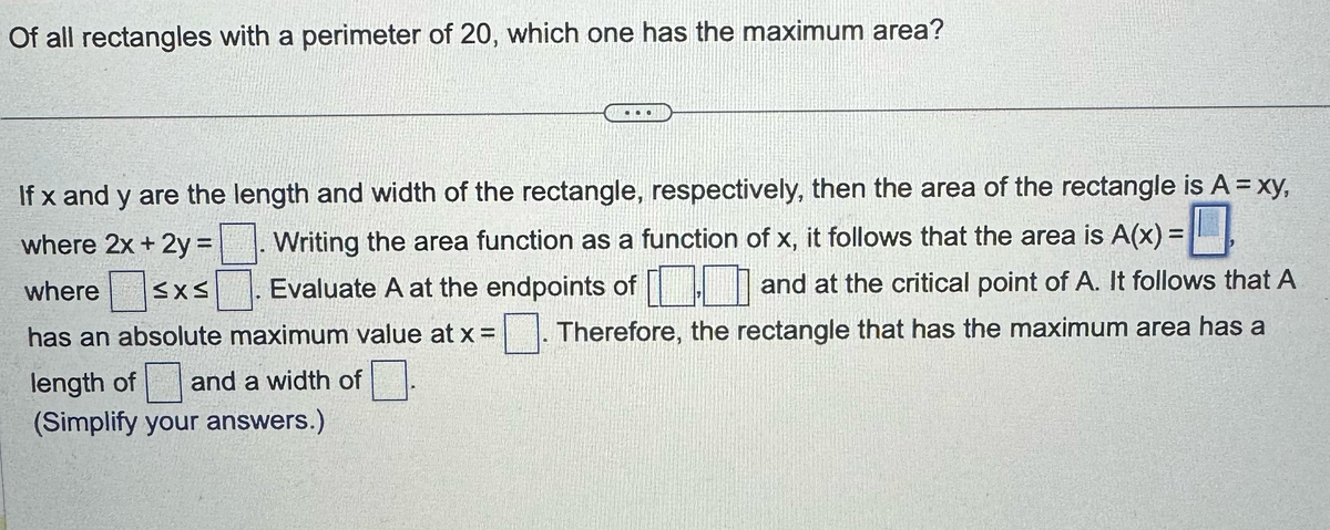 Of all rectangles with a perimeter of 20, which one has the maximum area?
If x and y are the length and width of the rectangle, respectively, then the area of the rectangle is A = xy,
where 2x + 2y =. Writing the area function as a function of x, it follows that the area is A(x) =
where ≤x≤ Evaluate A at the endpoints of
and at the critical point of A. It follows that A
Therefore, the rectangle that has the maximum area has a
has an absolute maximum value at x =
length of and a width of
(Simplify your answers.)