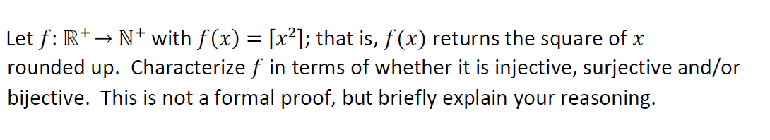 Let f: R+→ N+ with f (x) = [x²]; that is, f(x) returns the square of x
rounded up. Characterize f in terms of whether it is injective, surjective and/or
bijective. This is not a formal proof, but briefly explain your reasoning.
