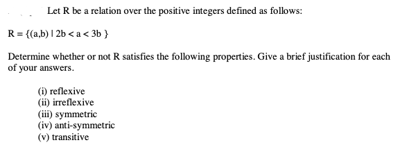 Let R be a relation over the positive integers defined as follows:
R = {(a,b) | 2b < a < 3b }
Determine whether or not R satisfies the following properties. Give a brief justification for each
of your answers.
(i) reflexive
(ii) irreflexive
(iii) symmetric
(iv) anti-symmetric
(v) transitive
