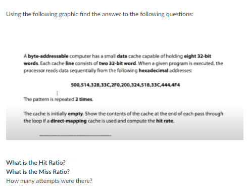 Using the following graphic find the answer to the following questions:
A byte-addressable computer has a small data cache capable of holding eight 32-bit
words. Each cache line consists of two 32-bit word. When a given program is executed, the
processor reads data sequentially from the following hexadecimal addresses:
500,514,328,33C,2F0,200,324,518,33C444,4F4
The pattern is repeated 2 times.
The cache is initially empty. Show the contents of the cache at the end of each pass through
the loop if a direct-mapping cache is used and compute the hit rate.
What is the Hit Ratio?
What is the Miss Ratio?
How many attempts were there?
