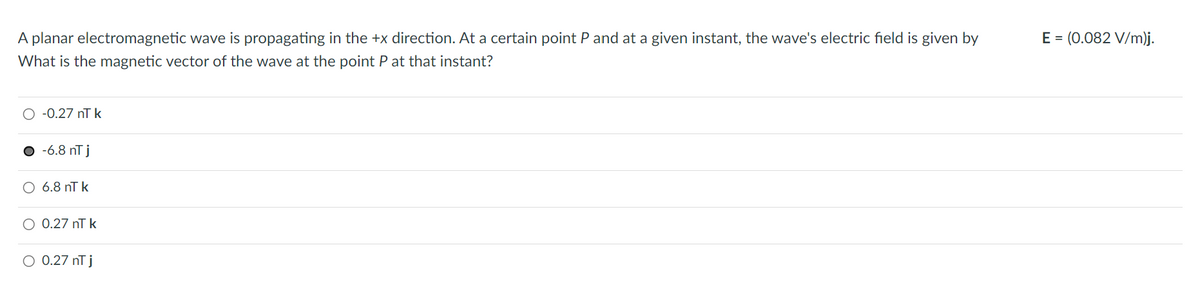 A planar electromagnetic wave is propagating in the +x direction. At a certain point P and at a given instant, the wave's electric field is given by
What is the magnetic vector of the wave at the point P at that instant?
-0.27 nT k
● -6.8 nT j
O 6.8 nT k
O 0.27 nT k
O 0.27 nT j
E = (0.082 V/m)j.