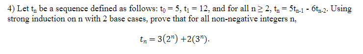 4) Let t, be a sequence defined as follows: to = 5, t1 = 12, and for all n> 2, t, = 5t,.1 - 6t,.2. Using
strong induction on n with 2 base cases, prove that for all non-negative integers n,
tn = 3(2") +2(3").
