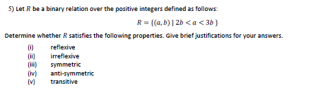 5) Let R be a binary relation over the positive integers defined as follows:
R = {(a, b) | 2b < a < 3b }
Determine whether R satisfies the following properties. Give brief justifications for your answers.
(i)
(i)
(ii)
(iv)
(v)
reflexive
irreflexive
symmetric
anti-symmetric
transitive
