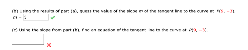 (b) Using the results of part (a), guess the value of the slope m of the tangent line to the curve at P(9, -3).
m=3
(c) Using the slope from part (b), find an equation of the tangent line to the curve at P(9, -3).
X
