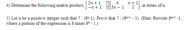 [ 2n + 1 7][ 6
4) Determine the following matrix product, En +1 33n – 1
n + 1]
2
in terms of n.
5) Let n be a positive integer such that 7| (82-1). Prove that 7| (8-1 - 1). (Hint: Rewrite 8n*1 -1,
where a portion of the expression is 8 times 8" - 1.)
