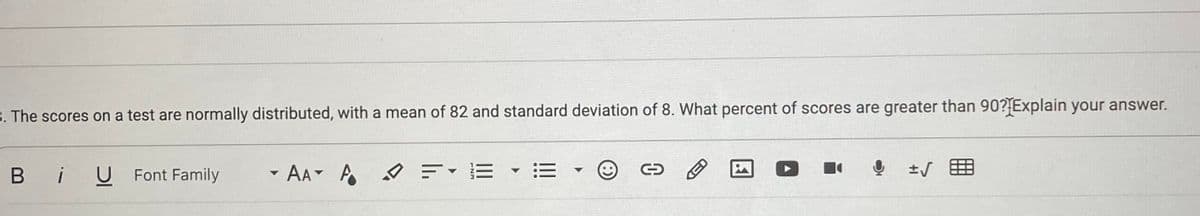 B. The scores on a test are normally distributed, with a mean of 82 and standard deviation of 8. What percent of scores are greater than 90?{Explain your answer.
Bi
U Font Family
* AA A タ=ィE
三
土
