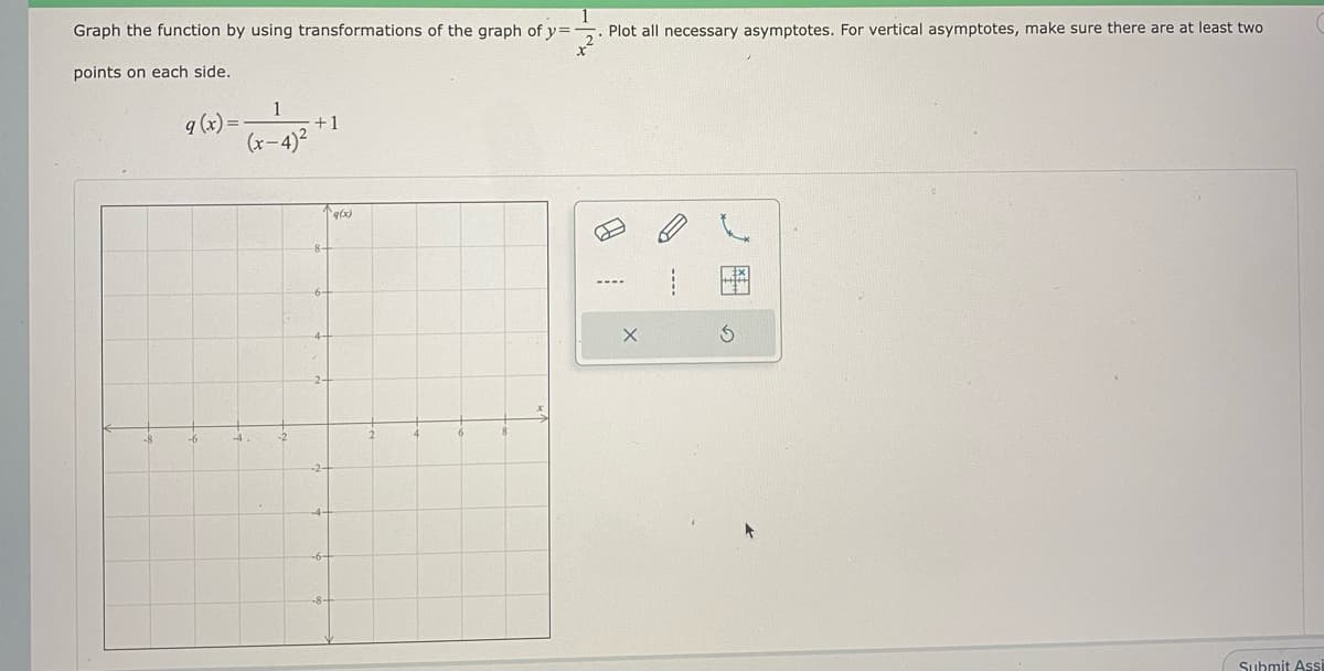 Graph the function by using transformations of the graph of y=
Plot all necessary asymptotes. For vertical asymptotes, make sure there are at least two
points on each side.
1
+1
(x-4)2
q (x) =
q(x)
-6
-4.
Submit Ass
の
