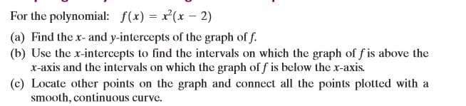 For the polynomial: f(x) = x(x - 2)
(a) Find the x- and y-intercepts of the graph of f.
(b) Use the x-intercepts to find the intervals on which the graph of f is above the
x-axis and the intervals on which the graph of f is below the x-axis.
(c) Locate other points on the graph and connect all the points plotted with a
smooth, continuous curve.
