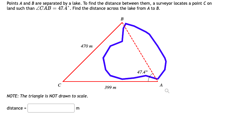 Points A and B are separated by a lake. To find the distance between them, a surveyor locates a point C on
land such than ZCAB = 47.4°. Find the distance across the lake from A to B.
B
470 m
47.4°
с
NOTE: The triangle is NOT drawn to scale.
distance =
m
399 m
A